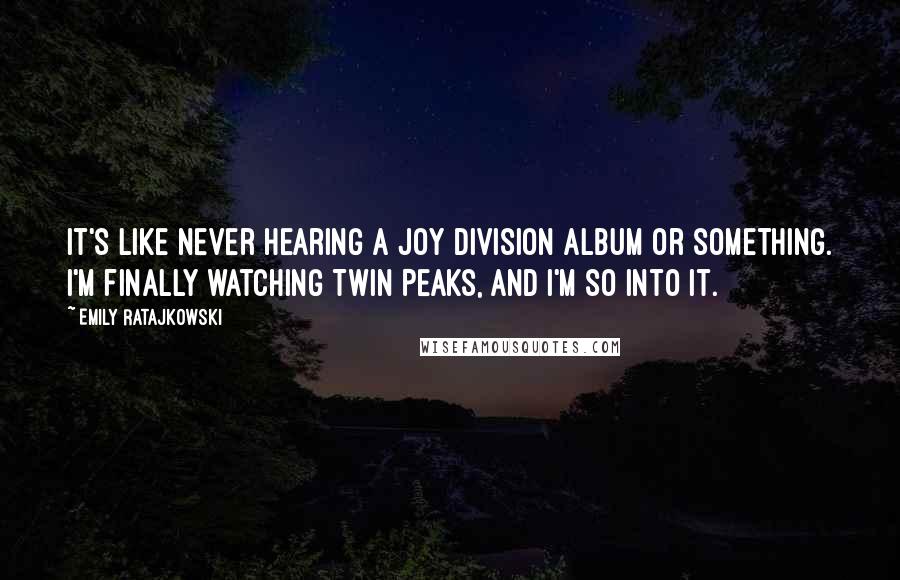 Emily Ratajkowski Quotes: It's like never hearing a Joy Division album or something. I'm finally watching Twin Peaks, and I'm so into it.