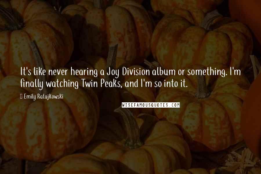 Emily Ratajkowski Quotes: It's like never hearing a Joy Division album or something. I'm finally watching Twin Peaks, and I'm so into it.