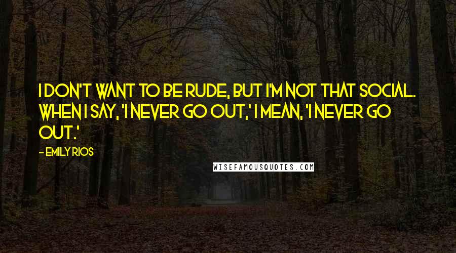 Emily Rios Quotes: I don't want to be rude, but I'm not that social. When I say, 'I never go out,' I mean, 'I never go out.'