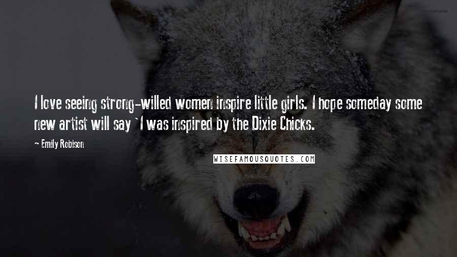 Emily Robison Quotes: I love seeing strong-willed women inspire little girls. I hope someday some new artist will say 'I was inspired by the Dixie Chicks.