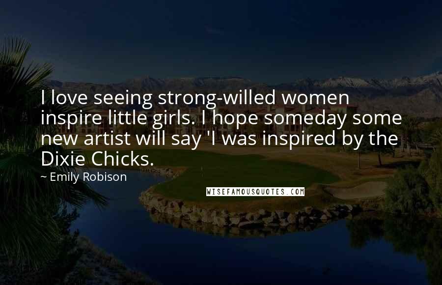 Emily Robison Quotes: I love seeing strong-willed women inspire little girls. I hope someday some new artist will say 'I was inspired by the Dixie Chicks.