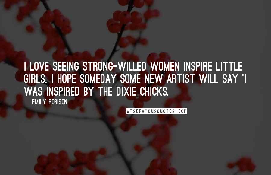 Emily Robison Quotes: I love seeing strong-willed women inspire little girls. I hope someday some new artist will say 'I was inspired by the Dixie Chicks.