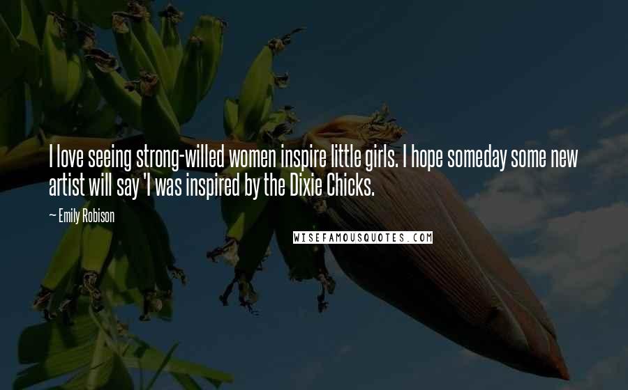 Emily Robison Quotes: I love seeing strong-willed women inspire little girls. I hope someday some new artist will say 'I was inspired by the Dixie Chicks.