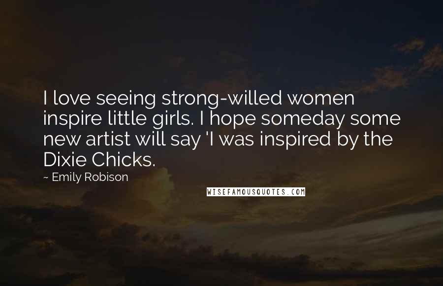 Emily Robison Quotes: I love seeing strong-willed women inspire little girls. I hope someday some new artist will say 'I was inspired by the Dixie Chicks.