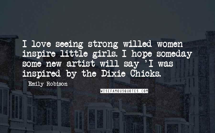 Emily Robison Quotes: I love seeing strong-willed women inspire little girls. I hope someday some new artist will say 'I was inspired by the Dixie Chicks.