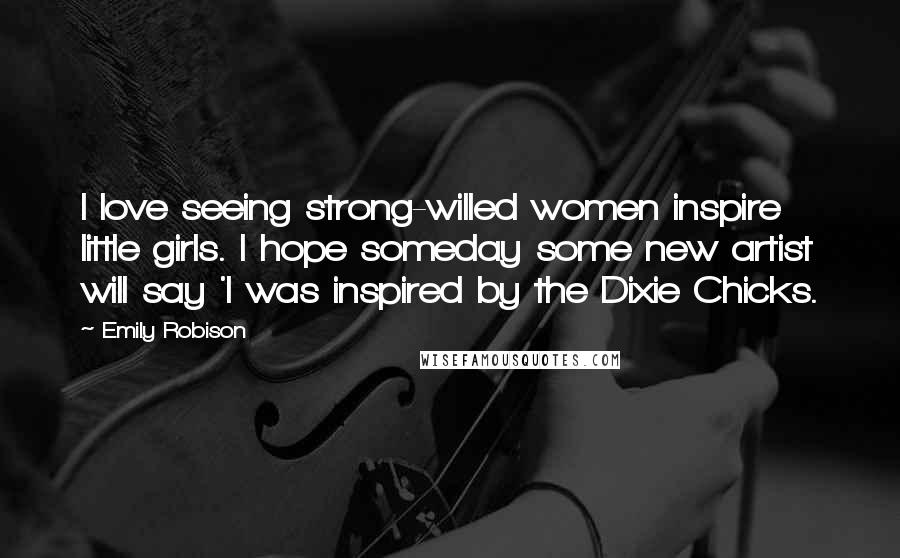 Emily Robison Quotes: I love seeing strong-willed women inspire little girls. I hope someday some new artist will say 'I was inspired by the Dixie Chicks.