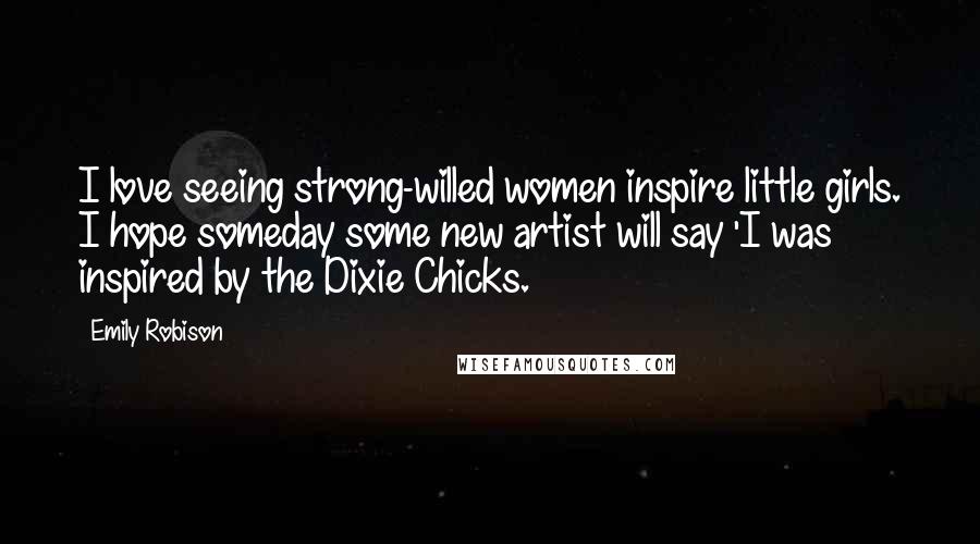 Emily Robison Quotes: I love seeing strong-willed women inspire little girls. I hope someday some new artist will say 'I was inspired by the Dixie Chicks.