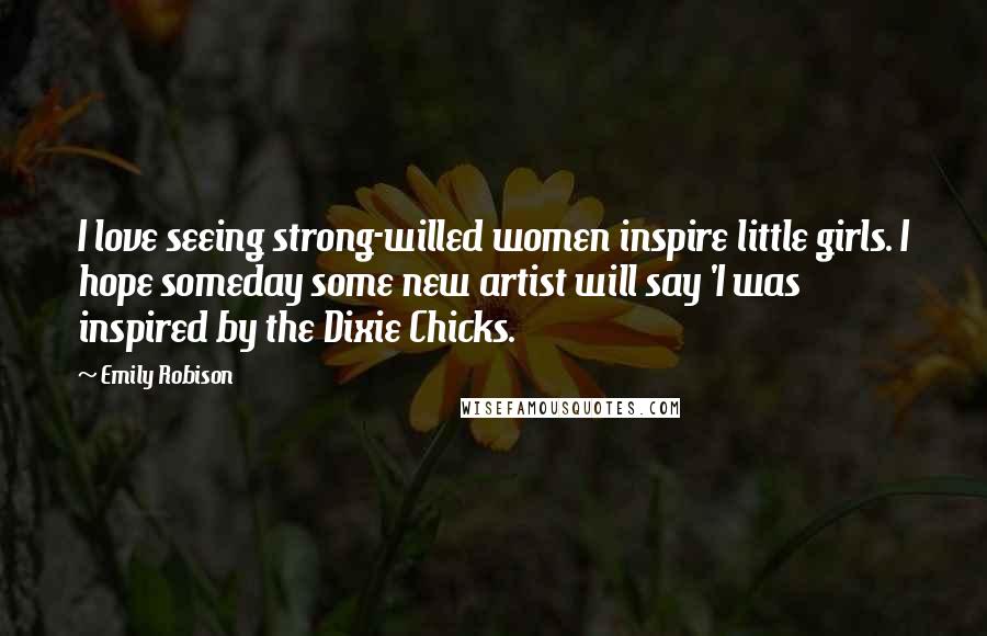 Emily Robison Quotes: I love seeing strong-willed women inspire little girls. I hope someday some new artist will say 'I was inspired by the Dixie Chicks.