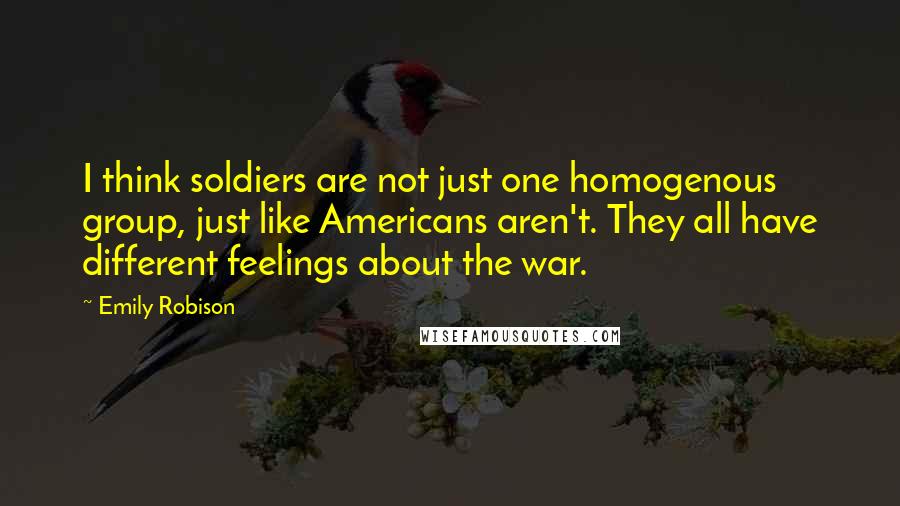Emily Robison Quotes: I think soldiers are not just one homogenous group, just like Americans aren't. They all have different feelings about the war.