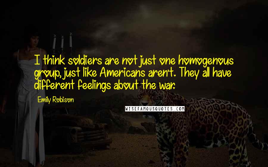 Emily Robison Quotes: I think soldiers are not just one homogenous group, just like Americans aren't. They all have different feelings about the war.