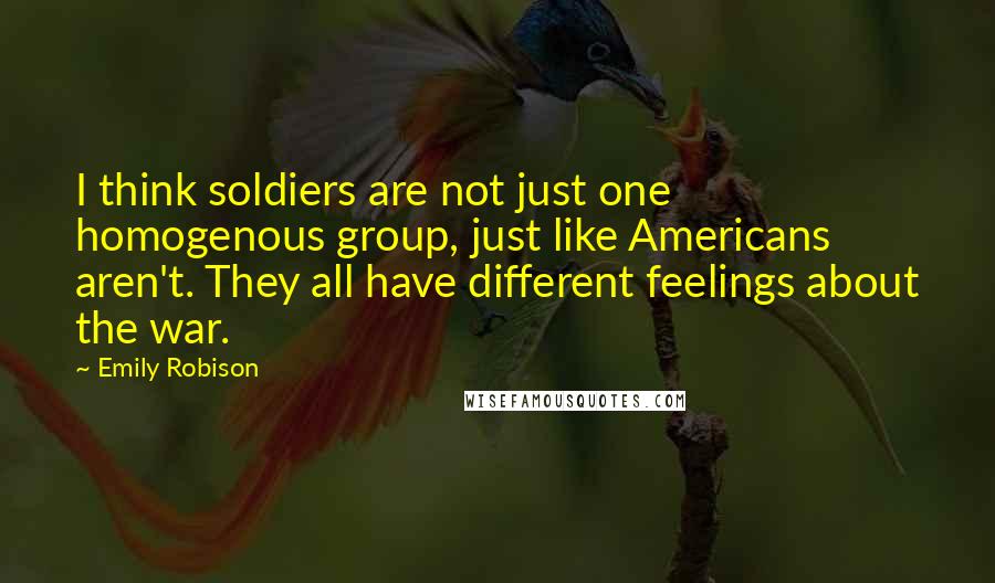 Emily Robison Quotes: I think soldiers are not just one homogenous group, just like Americans aren't. They all have different feelings about the war.