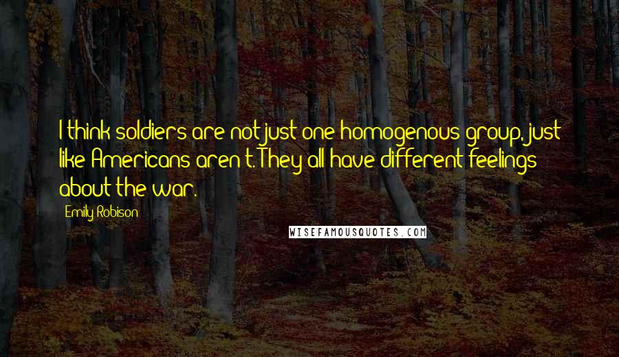 Emily Robison Quotes: I think soldiers are not just one homogenous group, just like Americans aren't. They all have different feelings about the war.