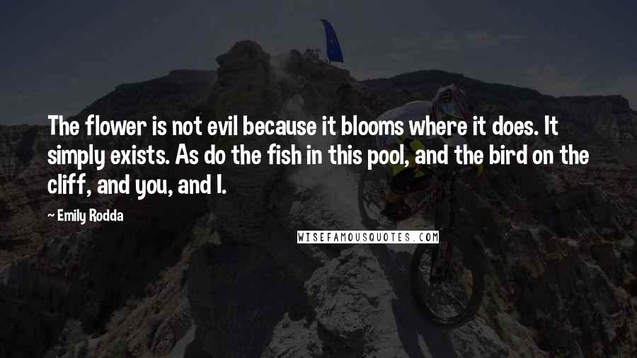 Emily Rodda Quotes: The flower is not evil because it blooms where it does. It simply exists. As do the fish in this pool, and the bird on the cliff, and you, and I.