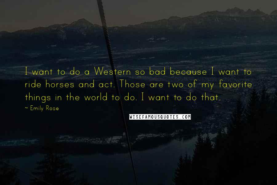 Emily Rose Quotes: I want to do a Western so bad because I want to ride horses and act. Those are two of my favorite things in the world to do. I want to do that.