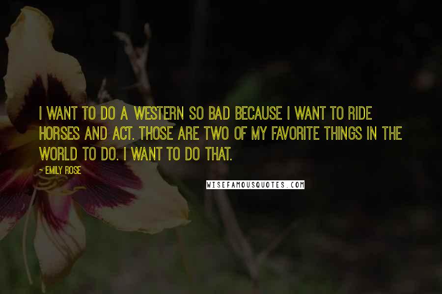 Emily Rose Quotes: I want to do a Western so bad because I want to ride horses and act. Those are two of my favorite things in the world to do. I want to do that.