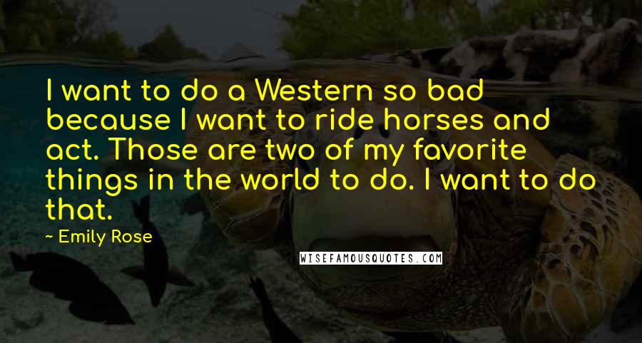 Emily Rose Quotes: I want to do a Western so bad because I want to ride horses and act. Those are two of my favorite things in the world to do. I want to do that.