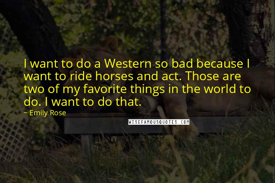 Emily Rose Quotes: I want to do a Western so bad because I want to ride horses and act. Those are two of my favorite things in the world to do. I want to do that.