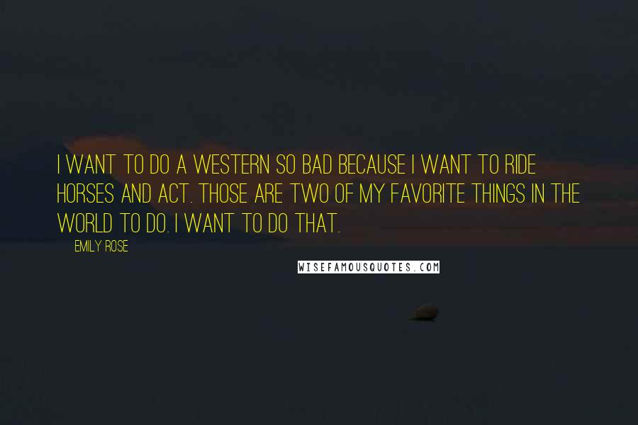 Emily Rose Quotes: I want to do a Western so bad because I want to ride horses and act. Those are two of my favorite things in the world to do. I want to do that.