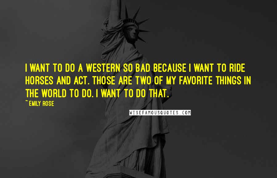 Emily Rose Quotes: I want to do a Western so bad because I want to ride horses and act. Those are two of my favorite things in the world to do. I want to do that.