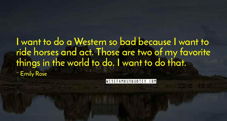 Emily Rose Quotes: I want to do a Western so bad because I want to ride horses and act. Those are two of my favorite things in the world to do. I want to do that.