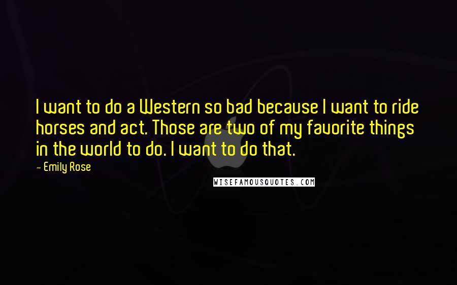 Emily Rose Quotes: I want to do a Western so bad because I want to ride horses and act. Those are two of my favorite things in the world to do. I want to do that.