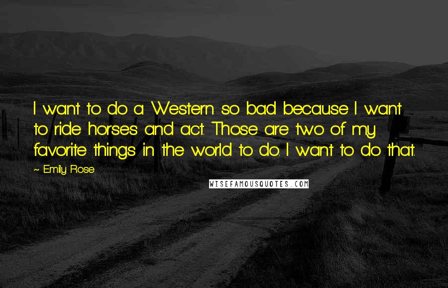 Emily Rose Quotes: I want to do a Western so bad because I want to ride horses and act. Those are two of my favorite things in the world to do. I want to do that.