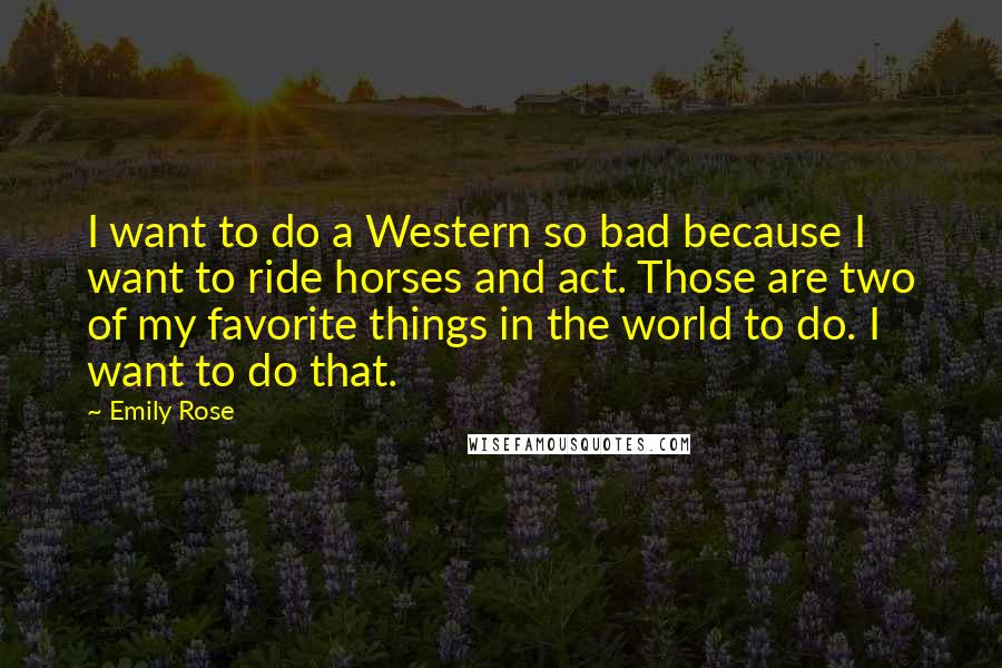 Emily Rose Quotes: I want to do a Western so bad because I want to ride horses and act. Those are two of my favorite things in the world to do. I want to do that.