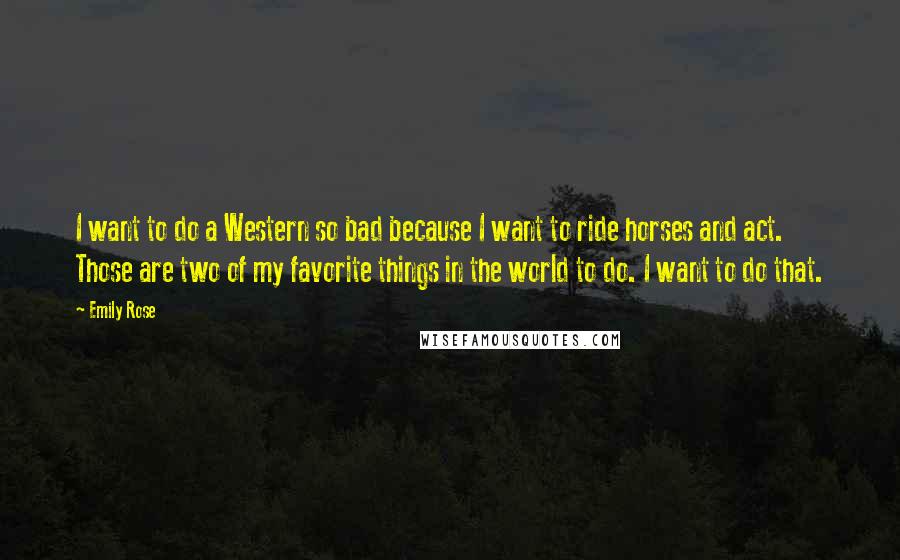 Emily Rose Quotes: I want to do a Western so bad because I want to ride horses and act. Those are two of my favorite things in the world to do. I want to do that.