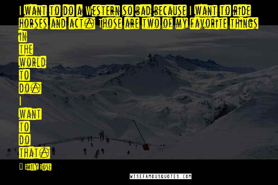 Emily Rose Quotes: I want to do a Western so bad because I want to ride horses and act. Those are two of my favorite things in the world to do. I want to do that.