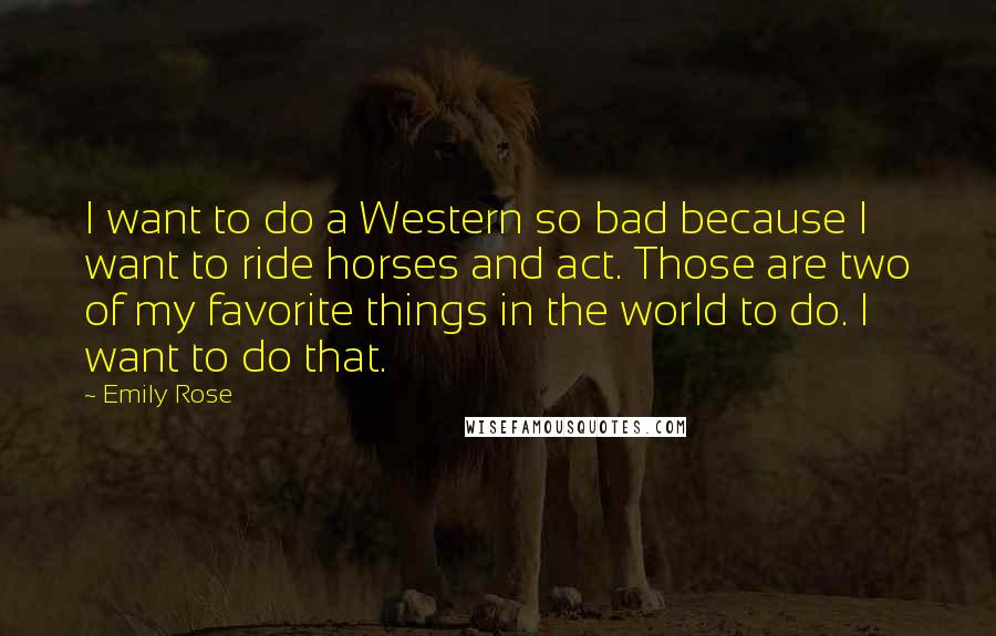 Emily Rose Quotes: I want to do a Western so bad because I want to ride horses and act. Those are two of my favorite things in the world to do. I want to do that.