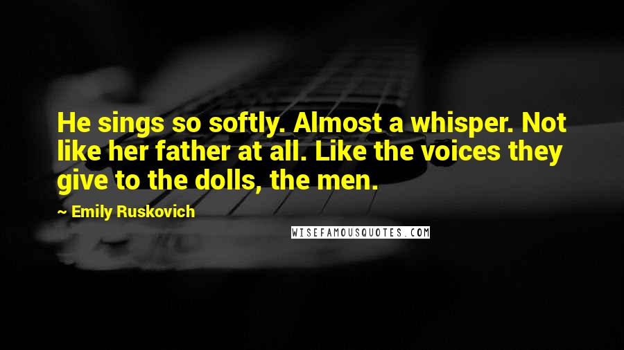 Emily Ruskovich Quotes: He sings so softly. Almost a whisper. Not like her father at all. Like the voices they give to the dolls, the men.