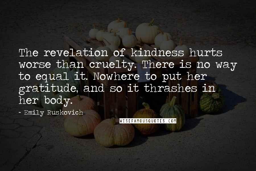 Emily Ruskovich Quotes: The revelation of kindness hurts worse than cruelty. There is no way to equal it. Nowhere to put her gratitude, and so it thrashes in her body.