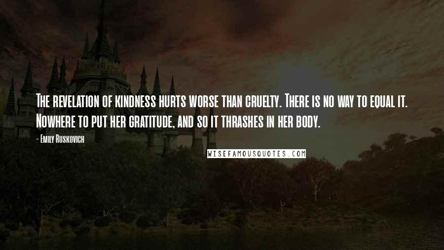 Emily Ruskovich Quotes: The revelation of kindness hurts worse than cruelty. There is no way to equal it. Nowhere to put her gratitude, and so it thrashes in her body.