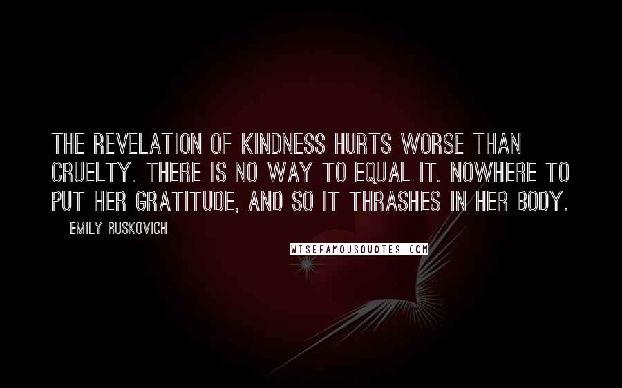 Emily Ruskovich Quotes: The revelation of kindness hurts worse than cruelty. There is no way to equal it. Nowhere to put her gratitude, and so it thrashes in her body.