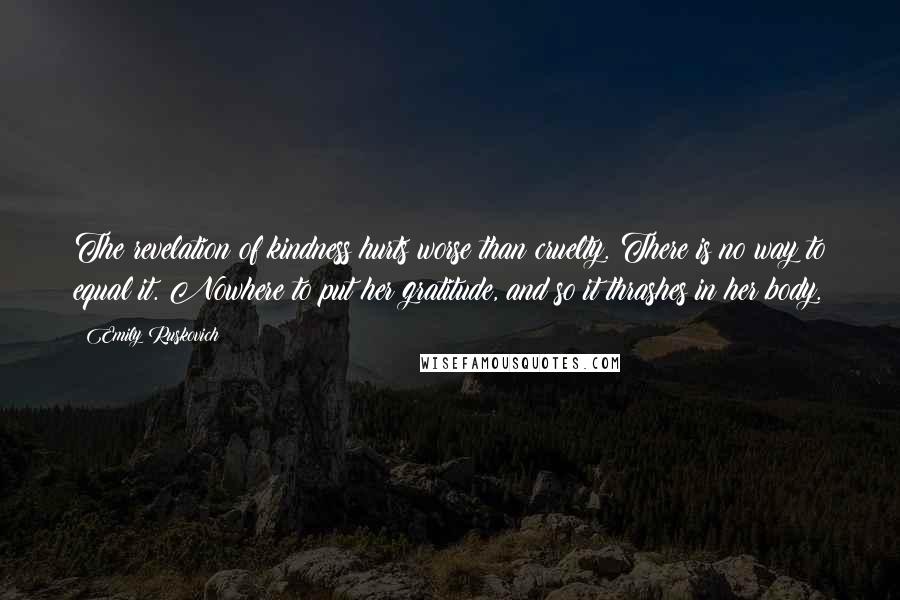 Emily Ruskovich Quotes: The revelation of kindness hurts worse than cruelty. There is no way to equal it. Nowhere to put her gratitude, and so it thrashes in her body.