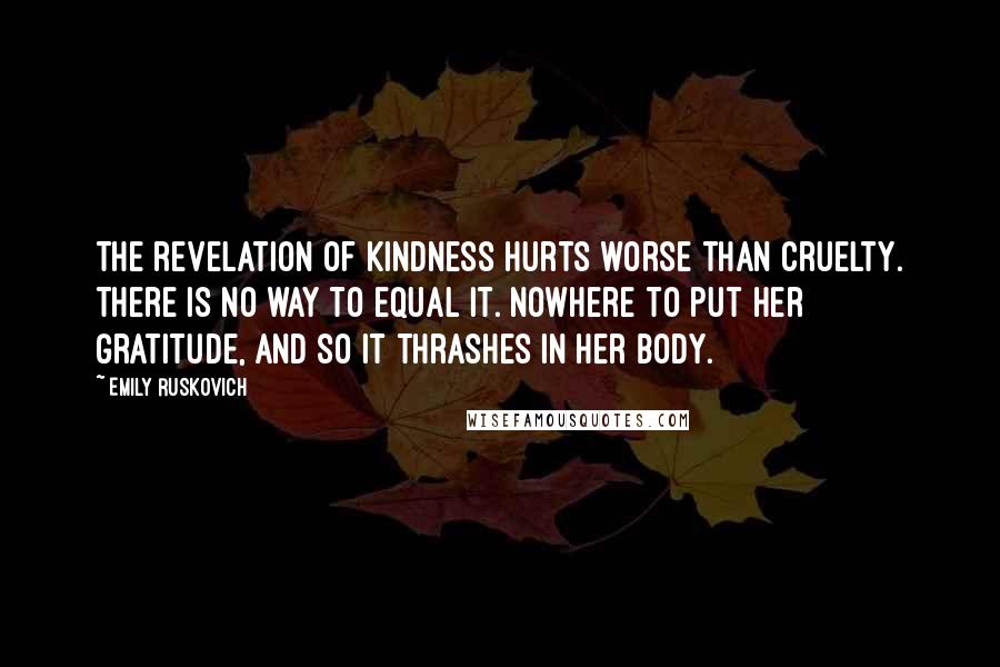 Emily Ruskovich Quotes: The revelation of kindness hurts worse than cruelty. There is no way to equal it. Nowhere to put her gratitude, and so it thrashes in her body.