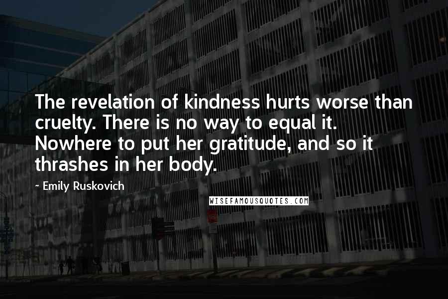 Emily Ruskovich Quotes: The revelation of kindness hurts worse than cruelty. There is no way to equal it. Nowhere to put her gratitude, and so it thrashes in her body.