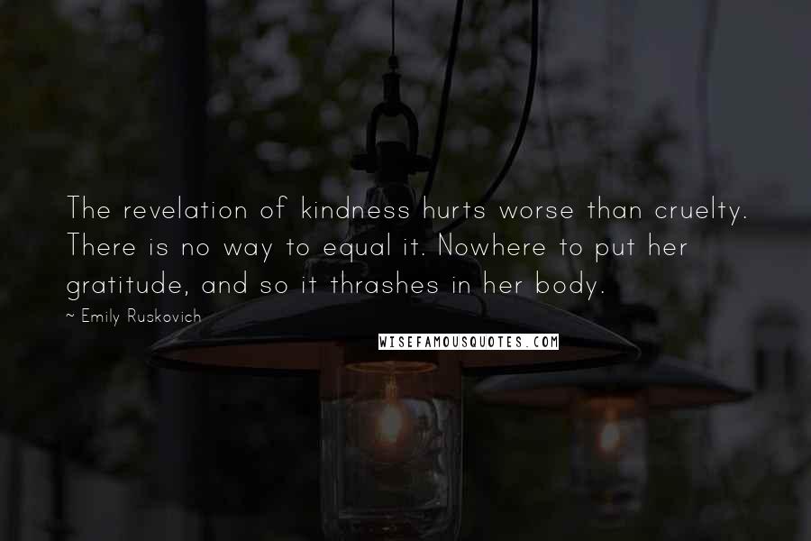 Emily Ruskovich Quotes: The revelation of kindness hurts worse than cruelty. There is no way to equal it. Nowhere to put her gratitude, and so it thrashes in her body.