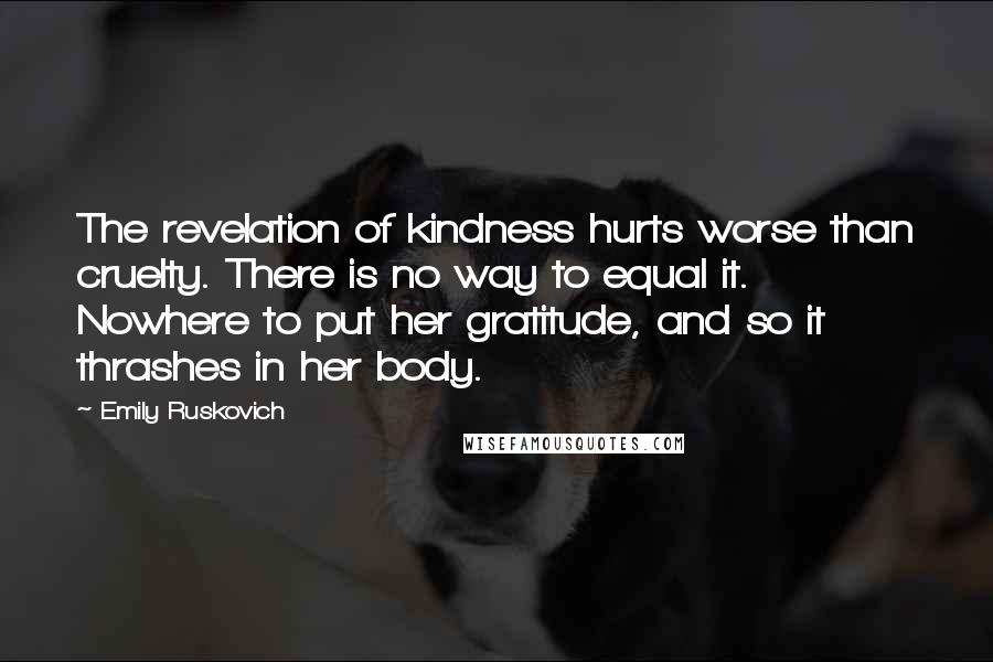 Emily Ruskovich Quotes: The revelation of kindness hurts worse than cruelty. There is no way to equal it. Nowhere to put her gratitude, and so it thrashes in her body.