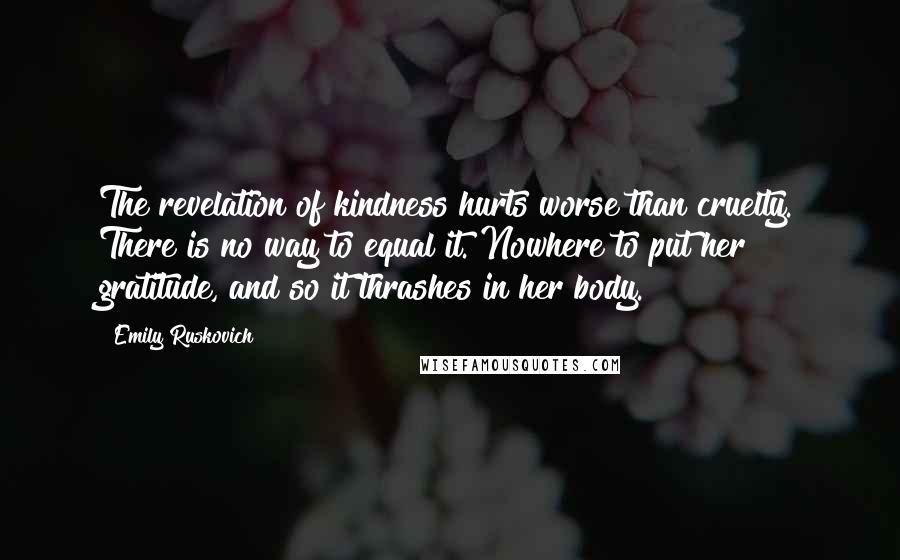 Emily Ruskovich Quotes: The revelation of kindness hurts worse than cruelty. There is no way to equal it. Nowhere to put her gratitude, and so it thrashes in her body.