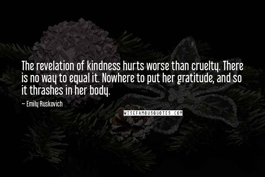 Emily Ruskovich Quotes: The revelation of kindness hurts worse than cruelty. There is no way to equal it. Nowhere to put her gratitude, and so it thrashes in her body.