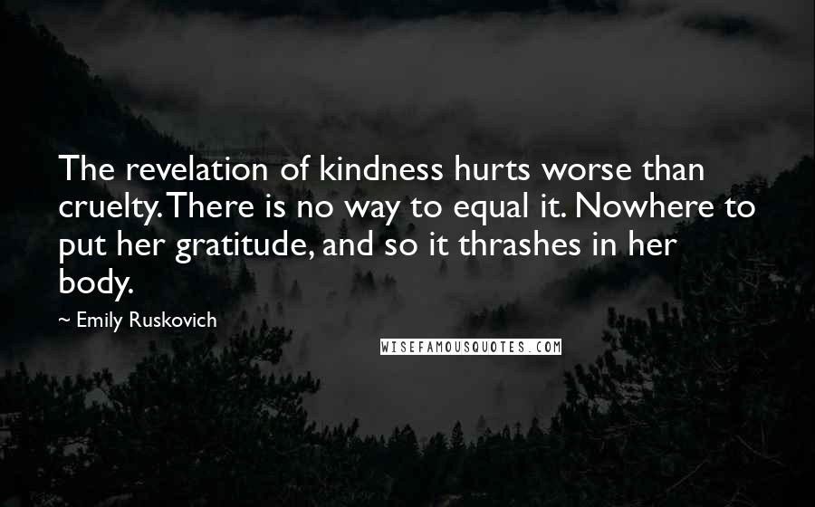 Emily Ruskovich Quotes: The revelation of kindness hurts worse than cruelty. There is no way to equal it. Nowhere to put her gratitude, and so it thrashes in her body.