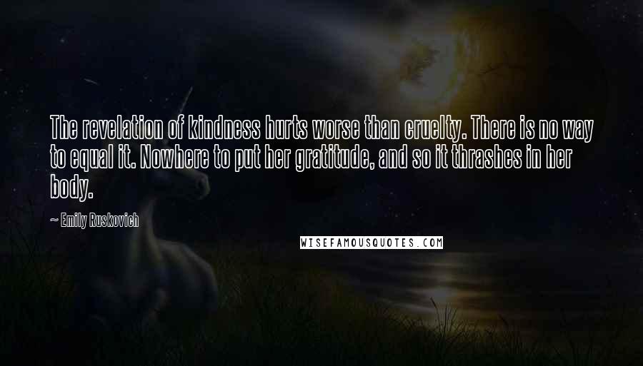 Emily Ruskovich Quotes: The revelation of kindness hurts worse than cruelty. There is no way to equal it. Nowhere to put her gratitude, and so it thrashes in her body.