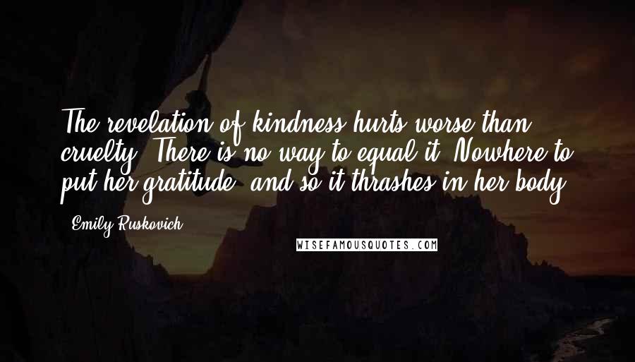 Emily Ruskovich Quotes: The revelation of kindness hurts worse than cruelty. There is no way to equal it. Nowhere to put her gratitude, and so it thrashes in her body.