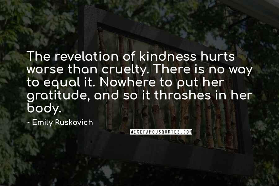 Emily Ruskovich Quotes: The revelation of kindness hurts worse than cruelty. There is no way to equal it. Nowhere to put her gratitude, and so it thrashes in her body.