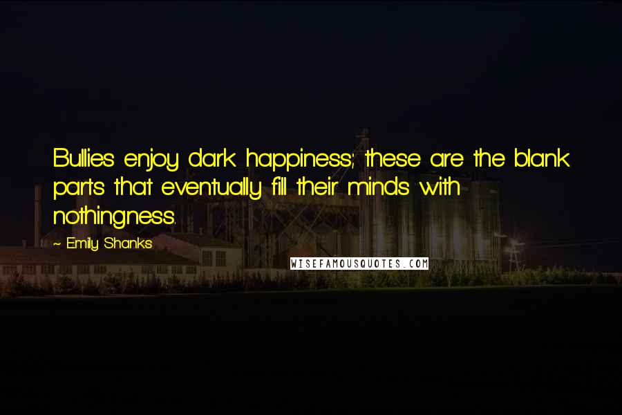 Emily Shanks Quotes: Bullies enjoy dark happiness; these are the blank parts that eventually fill their minds with nothingness.