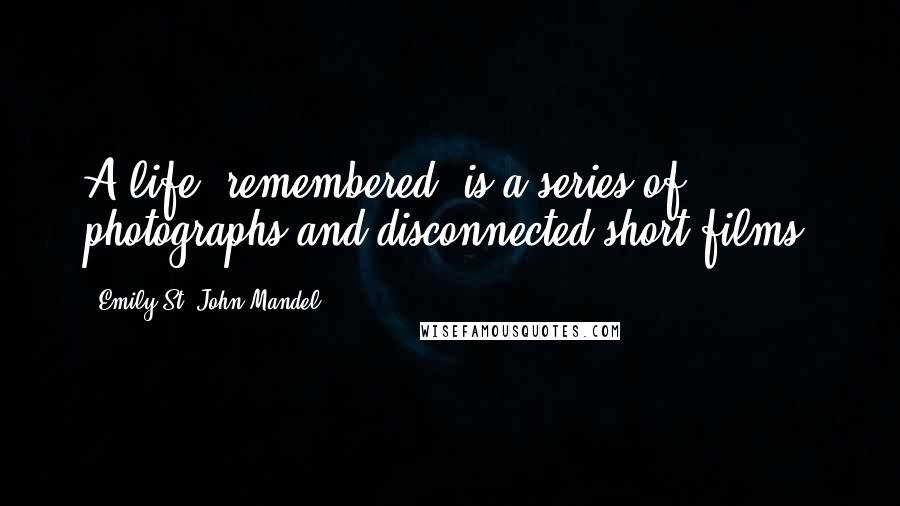 Emily St. John Mandel Quotes: A life, remembered, is a series of photographs and disconnected short films.