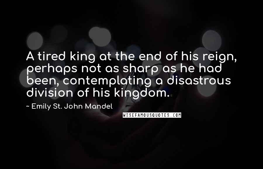 Emily St. John Mandel Quotes: A tired king at the end of his reign, perhaps not as sharp as he had been, contemplating a disastrous division of his kingdom.