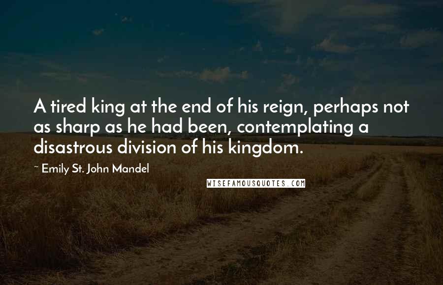 Emily St. John Mandel Quotes: A tired king at the end of his reign, perhaps not as sharp as he had been, contemplating a disastrous division of his kingdom.