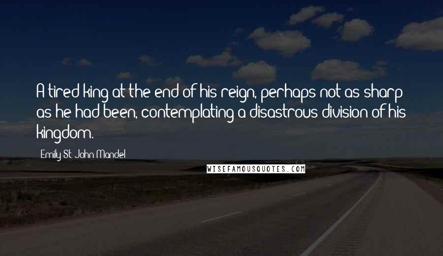 Emily St. John Mandel Quotes: A tired king at the end of his reign, perhaps not as sharp as he had been, contemplating a disastrous division of his kingdom.